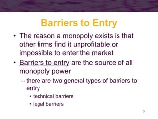 3
Barriers to Entry
• The reason a monopoly exists is that
other firms find it unprofitable or
impossible to enter the market
• Barriers to entry are the source of all
monopoly power
– there are two general types of barriers to
entry
• technical barriers
• legal barriers
 