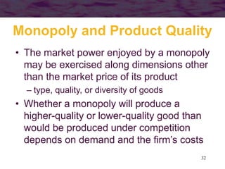 32
Monopoly and Product Quality
• The market power enjoyed by a monopoly
may be exercised along dimensions other
than the market price of its product
– type, quality, or diversity of goods
• Whether a monopoly will produce a
higher-quality or lower-quality good than
would be produced under competition
depends on demand and the firm’s costs
 