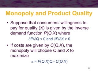 33
Monopoly and Product Quality
• Suppose that consumers’ willingness to
pay for quality (X) is given by the inverse
demand function P(Q,X) where
P/Q < 0 and P/X > 0
• If costs are given by C(Q,X), the
monopoly will choose Q and X to
maximize
 = P(Q,X)Q - C(Q,X)
 