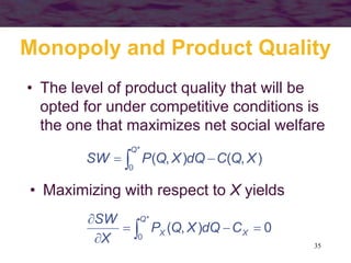 35
Monopoly and Product Quality
• The level of product quality that will be
opted for under competitive conditions is
the one that maximizes net social welfare
 
*
0
),(),(
Q
XQCdQXQPSW
• Maximizing with respect to X yields
 

 *
0
0),(
Q
XX CdQXQP
X
SW
 