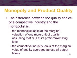 36
Monopoly and Product Quality
• The difference between the quality choice
of a competitive industry and the
monopolist is:
– the monopolist looks at the marginal
valuation of one more unit of quality
assuming that Q is at its profit-maximizing
level
– the competitve industry looks at the marginal
value of quality averaged across all output
levels
 
