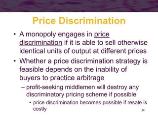38
Price Discrimination
• A monopoly engages in price
discrimination if it is able to sell otherwise
identical units of output at different prices
• Whether a price discrimination strategy is
feasible depends on the inability of
buyers to practice arbitrage
– profit-seeking middlemen will destroy any
discriminatory pricing scheme if possible
• price discrimination becomes possible if resale is
costly
 