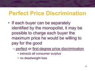 39
Perfect Price Discrimination
• If each buyer can be separately
identified by the monopolist, it may be
possible to charge each buyer the
maximum price he would be willing to
pay for the good
– perfect or first-degree price discrimination
• extracts all consumer surplus
• no deadweight loss
 