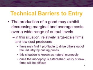 4
Technical Barriers to Entry
• The production of a good may exhibit
decreasing marginal and average costs
over a wide range of output levels
– in this situation, relatively large-scale firms
are low-cost producers
• firms may find it profitable to drive others out of
the industry by cutting prices
• this situation is known as natural monopoly
• once the monopoly is established, entry of new
firms will be difficult
 