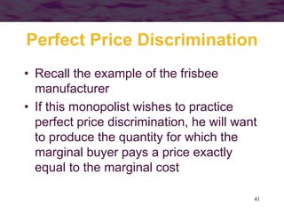 41
Perfect Price Discrimination
• Recall the example of the frisbee
manufacturer
• If this monopolist wishes to practice
perfect price discrimination, he will want
to produce the quantity for which the
marginal buyer pays a price exactly
equal to the marginal cost
 