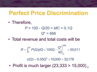 42
Perfect Price Discrimination
• Therefore,
P = 100 - Q/20 = MC = 0.1Q
Q* = 666
• Total revenue and total costs will be
511,55
40
100)(
666
0
*
0
2
 
Q Q
QdQQPR
178,32000,1005.0)( 2
 QQc
• Profit is much larger (23,333 > 15,000)
 