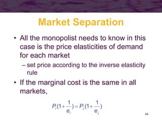 44
Market Separation
• All the monopolist needs to know in this
case is the price elasticities of demand
for each market
– set price according to the inverse elasticity
rule
• If the marginal cost is the same in all
markets,
)
1
1()
1
1(
j
j
i
i
e
P
e
P 
 