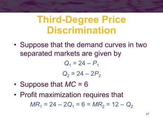 47
Third-Degree Price
Discrimination
• Suppose that the demand curves in two
separated markets are given by
Q1 = 24 – P1
Q2 = 24 – 2P2
• Suppose that MC = 6
• Profit maximization requires that
MR1 = 24 – 2Q1 = 6 = MR2 = 12 – Q2
 
