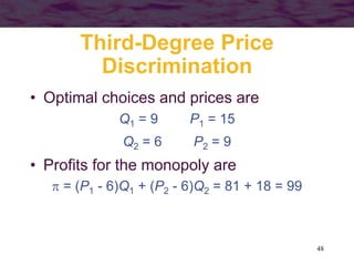 48
Third-Degree Price
Discrimination
• Optimal choices and prices are
Q1 = 9 P1 = 15
Q2 = 6 P2 = 9
• Profits for the monopoly are
 = (P1 - 6)Q1 + (P2 - 6)Q2 = 81 + 18 = 99
 