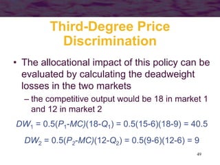 49
Third-Degree Price
Discrimination
• The allocational impact of this policy can be
evaluated by calculating the deadweight
losses in the two markets
– the competitive output would be 18 in market 1
and 12 in market 2
DW1 = 0.5(P1-MC)(18-Q1) = 0.5(15-6)(18-9) = 40.5
DW2 = 0.5(P2-MC)(12-Q2) = 0.5(9-6)(12-6) = 9
 