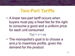 52
Two-Part Tariffs
• A linear two-part tariff occurs when
buyers must pay a fixed fee for the right
to consume a good and a uniform price
for each unit consumed
T(q) = a + pq
• The monopolist’s goal is to choose a
and p to maximize profits, given the
demand for the product
 