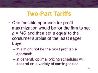 54
Two-Part Tariffs
• One feasible approach for profit
maximization would be for the firm to set
p = MC and then set a equal to the
consumer surplus of the least eager
buyer
– this might not be the most profitable
approach
– in general, optimal pricing schedules will
depend on a variety of contingencies
 
