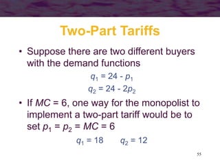 55
Two-Part Tariffs
• Suppose there are two different buyers
with the demand functions
q1 = 24 - p1
q2 = 24 - 2p2
• If MC = 6, one way for the monopolist to
implement a two-part tariff would be to
set p1 = p2 = MC = 6
q1 = 18 q2 = 12
 