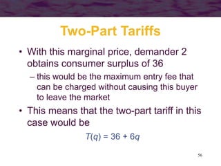 56
Two-Part Tariffs
• With this marginal price, demander 2
obtains consumer surplus of 36
– this would be the maximum entry fee that
can be charged without causing this buyer
to leave the market
• This means that the two-part tariff in this
case would be
T(q) = 36 + 6q
 