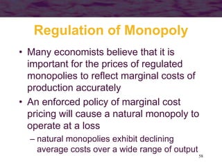 58
Regulation of Monopoly
• Many economists believe that it is
important for the prices of regulated
monopolies to reflect marginal costs of
production accurately
• An enforced policy of marginal cost
pricing will cause a natural monopoly to
operate at a loss
– natural monopolies exhibit declining
average costs over a wide range of output
 