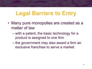 6
Legal Barriers to Entry
• Many pure monopolies are created as a
matter of law
– with a patent, the basic technology for a
product is assigned to one firm
– the government may also award a firm an
exclusive franchise to serve a market
 