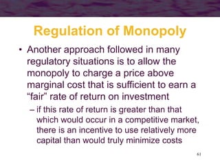 61
Regulation of Monopoly
• Another approach followed in many
regulatory situations is to allow the
monopoly to charge a price above
marginal cost that is sufficient to earn a
“fair” rate of return on investment
– if this rate of return is greater than that
which would occur in a competitive market,
there is an incentive to use relatively more
capital than would truly minimize costs
 