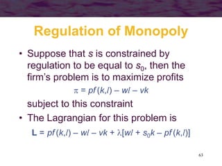 63
Regulation of Monopoly
• Suppose that s is constrained by
regulation to be equal to s0, then the
firm’s problem is to maximize profits
 = pf (k,l) – wl – vk
subject to this constraint
• The Lagrangian for this problem is
L = pf (k,l) – wl – vk + [wl + s0k – pf (k,l)]
 