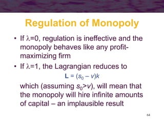 64
Regulation of Monopoly
• If =0, regulation is ineffective and the
monopoly behaves like any profit-
maximizing firm
• If =1, the Lagrangian reduces to
L = (s0 – v)k
which (assuming s0>v), will mean that
the monopoly will hire infinite amounts
of capital – an implausible result
 