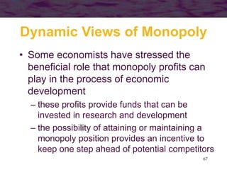 67
Dynamic Views of Monopoly
• Some economists have stressed the
beneficial role that monopoly profits can
play in the process of economic
development
– these profits provide funds that can be
invested in research and development
– the possibility of attaining or maintaining a
monopoly position provides an incentive to
keep one step ahead of potential competitors
 