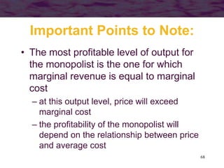68
Important Points to Note:
• The most profitable level of output for
the monopolist is the one for which
marginal revenue is equal to marginal
cost
– at this output level, price will exceed
marginal cost
– the profitability of the monopolist will
depend on the relationship between price
and average cost
 