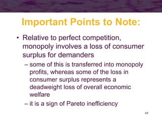 69
Important Points to Note:
• Relative to perfect competition,
monopoly involves a loss of consumer
surplus for demanders
– some of this is transferred into monopoly
profits, whereas some of the loss in
consumer surplus represents a
deadweight loss of overall economic
welfare
– it is a sign of Pareto inefficiency
 