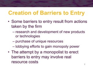 7
Creation of Barriers to Entry
• Some barriers to entry result from actions
taken by the firm
– research and development of new products
or technologies
– purchase of unique resources
– lobbying efforts to gain monopoly power
• The attempt by a monopolist to erect
barriers to entry may involve real
resource costs
 