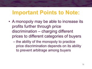 71
Important Points to Note:
• A monopoly may be able to increase its
profits further through price
discrimination – charging different
prices to different categories of buyers
– the ability of the monopoly to practice
price discrimination depends on its ability
to prevent arbitrage among buyers
 
