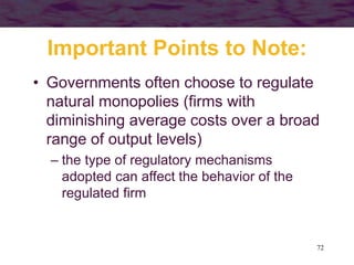 72
Important Points to Note:
• Governments often choose to regulate
natural monopolies (firms with
diminishing average costs over a broad
range of output levels)
– the type of regulatory mechanisms
adopted can affect the behavior of the
regulated firm
 