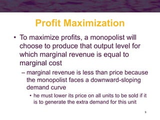 8
Profit Maximization
• To maximize profits, a monopolist will
choose to produce that output level for
which marginal revenue is equal to
marginal cost
– marginal revenue is less than price because
the monopolist faces a downward-sloping
demand curve
• he must lower its price on all units to be sold if it
is to generate the extra demand for this unit
 