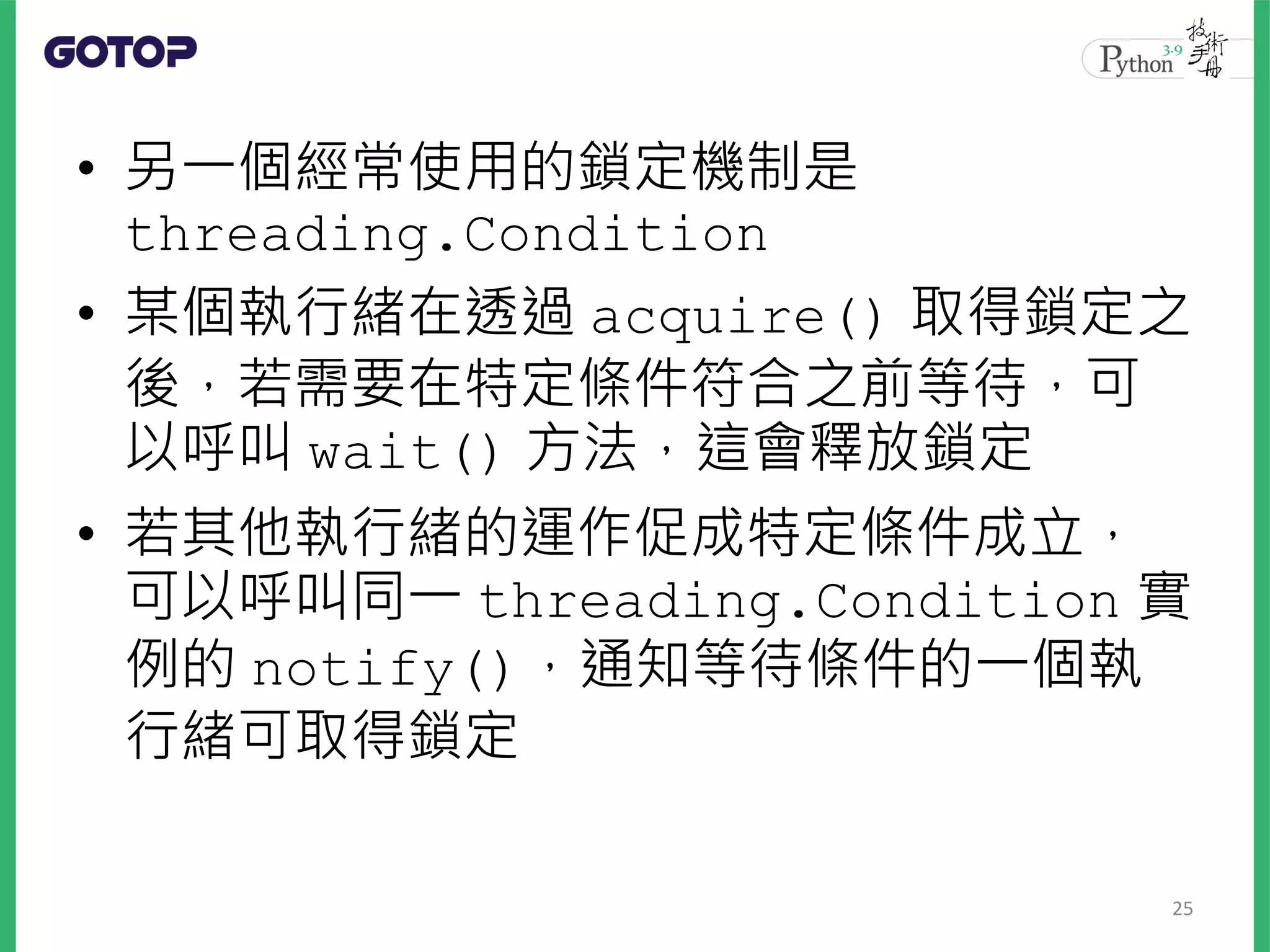 • 另一個經常使用的鎖定機制是
threading.Condition
• 某個執行緒在透過 acquire() 取得鎖定之
後，若需要在特定條件符合之前等待，可
以呼叫 wait() 方法，這會釋放鎖定
• 若其他執行緒的運作促成特定條件成立，
可以呼叫同一 threading.Condition 實
例的 notify()，通知等待條件的一個執
行緒可取得鎖定
25
 