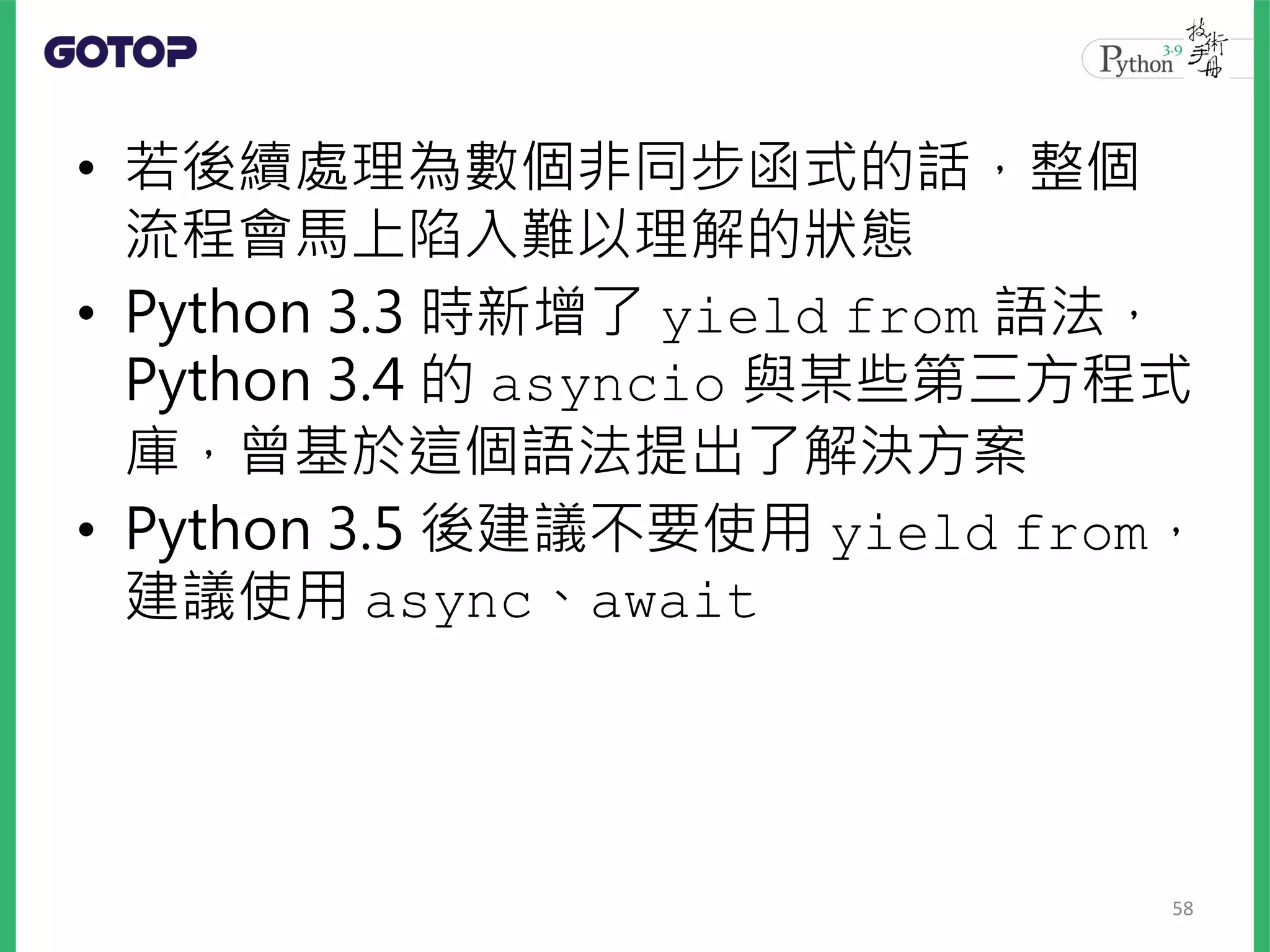 • 若後續處理為數個非同步函式的話，整個
流程會馬上陷入難以理解的狀態
• Python 3.3 時新增了 yield from 語法，
Python 3.4 的 asyncio 與某些第三方程式
庫，曾基於這個語法提出了解決方案
• Python 3.5 後建議不要使用 yield from，
建議使用 async、await
58
 