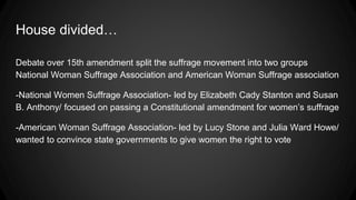 House divided…
Debate over 15th amendment split the suffrage movement into two groups
National Woman Suffrage Association and American Woman Suffrage association
-National Women Suffrage Association- led by Elizabeth Cady Stanton and Susan
B. Anthony/ focused on passing a Constitutional amendment for women’s suffrage
-American Woman Suffrage Association- led by Lucy Stone and Julia Ward Howe/
wanted to convince state governments to give women the right to vote
 