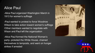 Alice Paul
-Alice Paul organized Washington March in
1913 for women's suffrage
-Paul wanted to protest to force Woodrow
Wilson to take action toward women's suffrage
/Other members wanted to negotiate with
Wison and Paul left the organization
-Alice Paul formed the National Woman’s
party- picketed the White House, chained
themselves to lamposts, and went on hunger
strikes if arrested
 