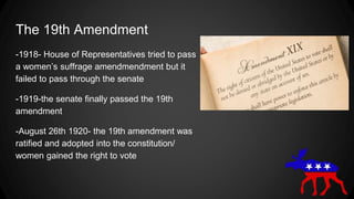 The 19th Amendment
-1918- House of Representatives tried to pass
a women’s suffrage amendmendment but it
failed to pass through the senate
-1919-the senate finally passed the 19th
amendment
-August 26th 1920- the 19th amendment was
ratified and adopted into the constitution/
women gained the right to vote
 