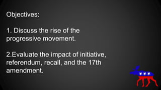 Objectives:
1. Discuss the rise of the
progressive movement.
2.Evaluate the impact of initiative,
referendum, recall, and the 17th
amendment.
 
