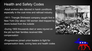 Health and Safety Codes
-Adult workers also labored in harsh conditions
especially in the coal mine and railroad industry
-1911- Triangle Shirtwaist company caught first in
New York City/ about 150 women died trapped by
doors locked from the outside
-During 1900 thousands died or were injured on
the job but their families received little
compensation
-Progressives joined union leaders to fight for
compensation laws, zoning laws and health codes
 
