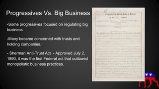 Progressives Vs. Big Business
-Some progressives focused on regulating big
business
-Many became concerned with trusts and
holding companies.
- Sherman Anti-Trust Act - Approved July 2,
1890, it was the first Federal act that outlawed
monopolistic business practices.
 