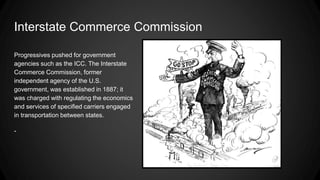 Interstate Commerce Commission
Progressives pushed for government
agencies such as the ICC. The Interstate
Commerce Commission, former
independent agency of the U.S.
government, was established in 1887; it
was charged with regulating the economics
and services of specified carriers engaged
in transportation between states.
-
 