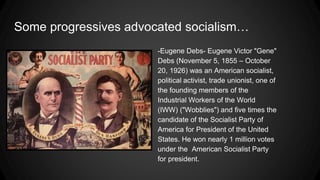 Some progressives advocated socialism…
-Eugene Debs- Eugene Victor "Gene"
Debs (November 5, 1855 – October
20, 1926) was an American socialist,
political activist, trade unionist, one of
the founding members of the
Industrial Workers of the World
(IWW) ("Wobblies") and five times the
candidate of the Socialist Party of
America for President of the United
States. He won nearly 1 million votes
under the American Socialist Party
for president.
 