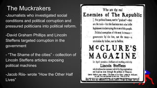 The Muckrakers
-Journalists who investigated social
conditions and political corruption and
pressured politicians into political reform.
-David Graham Phillips and Lincoln
Steffens targeted corruption in the
government
- “The Shame of the cities” - collection of
Lincoln Steffens articles exposing
political machines
-Jacob Riis- wrote “How the Other Half
Lives”
 