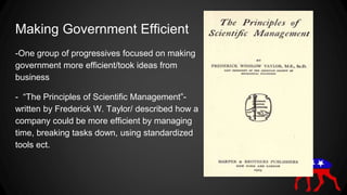 Making Government Efficient
-One group of progressives focused on making
government more efficient/took ideas from
business
- “The Principles of Scientific Management”-
written by Frederick W. Taylor/ described how a
company could be more efficient by managing
time, breaking tasks down, using standardized
tools ect.
 