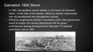 Galveston 1900 Storm
● In 1900, the deadliest natural disaster in US history hit Galveston
Island. In the wake of the disaster, efficiency experts implemented
new city development and management policies.
● Efficiency progressives wanted a commission plan/ cities government
would be broken into several departments with an expert
commissioner leading the department/ Galveston TX adopted
commission plan in 1901
 