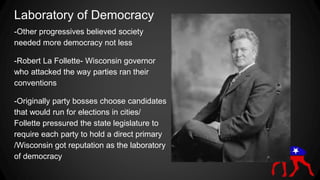 Laboratory of Democracy
-Other progressives believed society
needed more democracy not less
-Robert La Follette- Wisconsin governor
who attacked the way parties ran their
conventions
-Originally party bosses choose candidates
that would run for elections in cities/
Follette pressured the state legislature to
require each party to hold a direct primary
/Wisconsin got reputation as the laboratory
of democracy
 