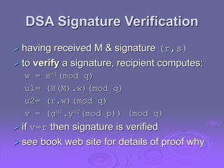 DSA Signature Verification
 having received M & signature (r,s)
 to verify a signature, recipient computes:
w = s-1(mod q)
u1= (H(M).w)(mod q)
u2= (r.w)(mod q)
v = (gu1.yu2(mod p)) (mod q)
 if v=r then signature is verified
 see book web site for details of proof why
 