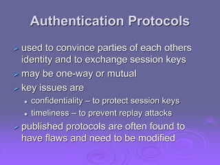 Authentication Protocols
 used to convince parties of each others
identity and to exchange session keys
 may be one-way or mutual
 key issues are
 confidentiality – to protect session keys
 timeliness – to prevent replay attacks
 published protocols are often found to
have flaws and need to be modified
 