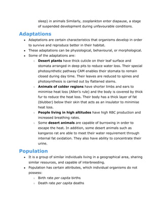 sleep) in animals Similarly, zooplankton enter diapause, a stage
of suspended development during unfavourable conditions.
Adaptations
● Adaptations are certain characteristics that organisms develop in order
to survive and reproduce better in their habitat.
● These adaptations can be physiological, behavioural, or morphological.
● Some of the adaptations are:
○ Desert plants​
have thick cuticle on their leaf surface and
stomata arranged in deep pits to reduce water loss. Their special
photosynthetic pathway CAM enables their stomata to remain
closed during day time. Their leaves are reduced to spines and
photosynthesis is carried out by flattened stems.
○ Animals of colder regions​
have shorter limbs and ears to
minimise heat loss (Allen’s rule) and the body is covered by thick
fur to reduce the heat loss. Their body has a thick layer of fat
(blubber) below their skin that acts as an insulator to minimise
heat loss.
○ People living in high altitudes​
have high RBC production and
increased breathing rates.
○ Some ​
desert animals​
are capable of burrowing in order to
escape the heat. In addition, some desert animals such as
kangaroo rat are able to meet their water requirement through
internal fat oxidation. They also have ability to concentrate their
urine.
Population
● It is a group of similar individuals living in a geographical area, sharing
similar resources, and capable of interbreeding.
● Population has certain attributes, which individual organisms do not
possess:
○ Birth rate ​
per capita​
births
○ Death rate ​
per capita​
deaths
 