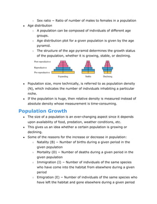 ○ Sex ratio − Ratio of number of males to females in a population
● Age distribution
○ A population can be composed of individuals of different age
groups.
○ Age distribution plot for a given population is given by the age
pyramid.
○ The structure of the age pyramid determines the growth status
of the population, whether it is growing, stable, or declining.
● Population size, more technically, is referred to as population density
(N), which indicates the number of individuals inhabiting a particular
niche.
● If the population is huge, then relative density is measured instead of
absolute density whose measurement is time­consuming.
Population Growth
● The size of a population is an ever­changing aspect since it depends
upon availability of food, predation, weather conditions, etc.
● This gives us an idea whether a certain population is growing or
declining.
● Some of the reasons for the increase or decrease in population:
○ Natality (B) − Number of births during a given period in the
given population
○ Mortality (D) − Number of deaths during a given period in the
given population
○ Immigration (I) − Number of individuals of the same species
who have come into the habitat from elsewhere during a given
period
○ Emigration (E) − Number of individuals of the same species who
have left the habitat and gone elsewhere during a given period
 