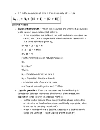 ● If N is the population at time t, then its density at t + 1 is
N​
t + 1 ​
= N​
t ​
+ [(B + I) − (D + E)]
Growth Models
● Exponential Growth​
− When the resources are unlimited, population
tends to grow in an exponential pattern.
○ If the population size is N and the birth and death rates (not ​
per
capita​
) are b and d respectively, then increase or decrease in N
at t (time period) is given by,
dN /dt = (b − d) × N
If (b − d) = r, then
dN/ dt = rN
r is the “intrinsic rate of natural increase”.
Or,
N​
t​
= N​
0​
e​
rt
Where,
N​
t​
− Population density at time t
N​
0​
− Population density at time 0
r − Intrinsic rate of natural increase
e − Base of natural logarithms (2.71828)
● Logistic growth​
− When the resources are limited leading to
competition between individuals and survival of the fittest, the
population tends to grow in a logistic manner.
○ In this kind of growth, there is an initial lag phase followed by
acceleration or deceleration phases and finally asymptote, when
it reaches its carrying capacity (K).
○ When N in relation to t is plotted, it results in a sigmoid curve
called the Verhulst − Pearl Logistic growth given by,
 