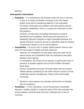 partners.
Interspecific interactions
● Predation​
− It is beneficial to the predator while the prey is harmed.
○ It acts as a means of transfer of energy to the next higher
trophic level and of maintaining balance in the ecosystem.
○ For plants, herbivores are predators and some plants produce
secondary metabolites, thorns, or poisonous chemicals to ward
off predators.
○ Similarly, animals also camouflage themselves to protect
themselves from predators. Some preys are poisonous or
distasteful (Monarch butterfly is highly distasteful because of a
special chemical it acquires during its caterpillar stage by feeding
on poisonous weeds) so as to avoid predators.
● Competition​
− It occurs only in closely related species wherein they
share the same type of habitat and food resources.
○ However, for competition to take place resources need not be
always scarce and competition does not necessarily take place
between same species.
○ In competition, the fitness of one species is significantly lower in
presence of another species and survival of fittest ultimately
takes place.
○ Gause’s ​
Competitive Exclusion Principle​
states that two closely
related species competing for the same resource cannot co­exist
indefinitely and the competitively inferior will be eliminated
eventually.
●
○ Moreover, some species may develop mechanisms to facilitate
their co­existence.
● Parasitism​
− In this interaction, one of the partners is benefited
because it resides outside or inside the body of the host and gets free
accommodation and food while the host is affected due to loss of
nutrients.
 